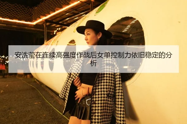 安洗莹在连续高强度作战后女单控制力依旧稳定的分析