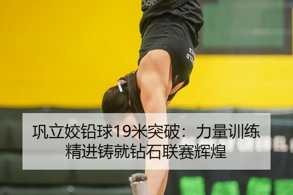 巩立姣铅球19米突破：力量训练精进铸就钻石联赛辉煌