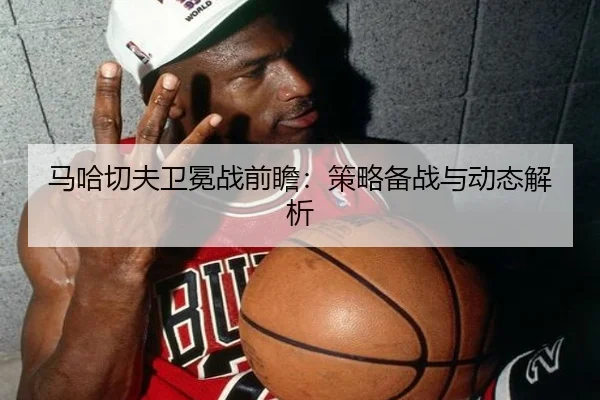 马哈切夫卫冕战前瞻：策略备战与动态解析