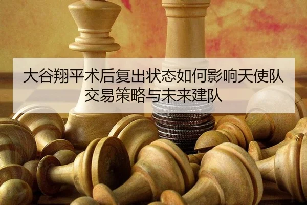 大谷翔平术后复出状态如何影响天使队交易策略与未来建队
