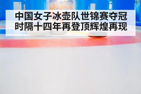 中国女子冰壶队世锦赛夺冠时隔十四年再登顶辉煌再现